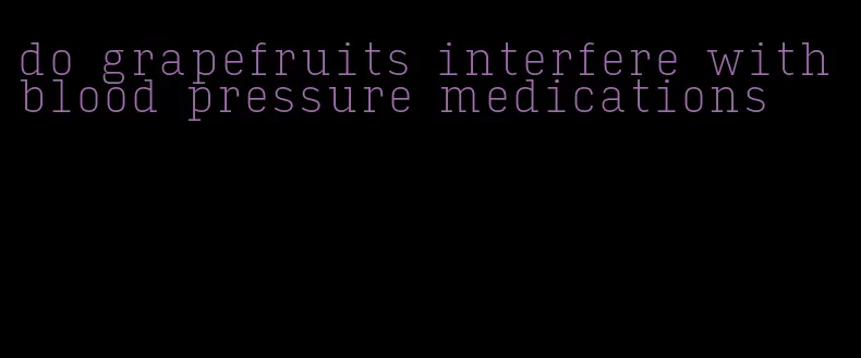 do grapefruits interfere with blood pressure medications