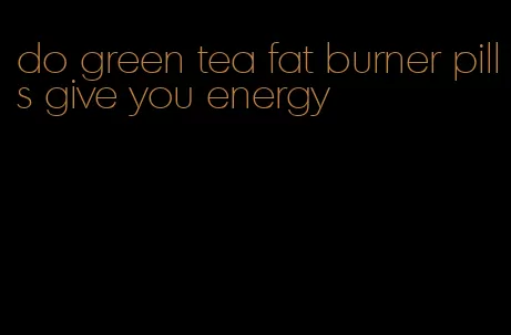 do green tea fat burner pills give you energy