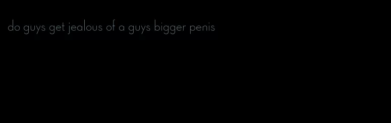 do guys get jealous of a guys bigger penis