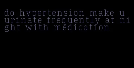 do hypertension make u urinate frequently at night with medication