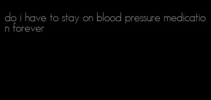 do i have to stay on blood pressure medication forever