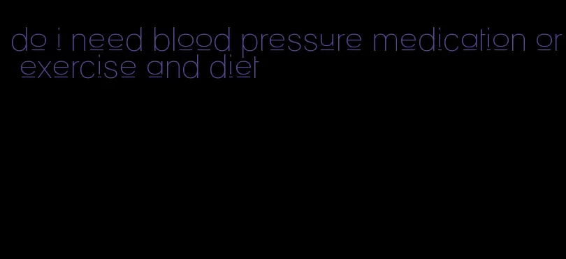 do i need blood pressure medication or exercise and diet