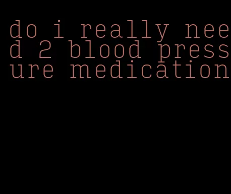 do i really need 2 blood pressure medication