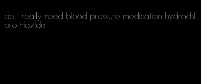 do i really need blood pressure medication hydrochlorothiazide