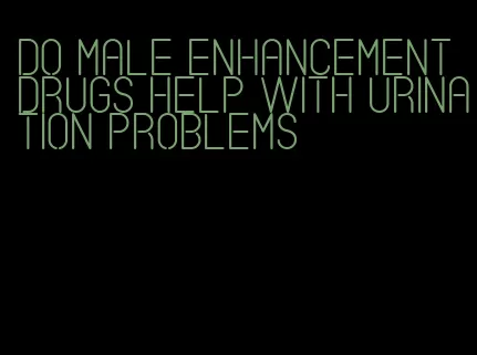 do male enhancement drugs help with urination problems