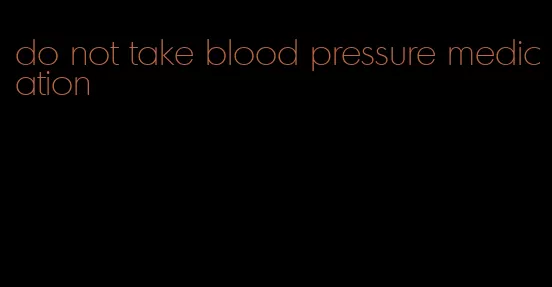 do not take blood pressure medication