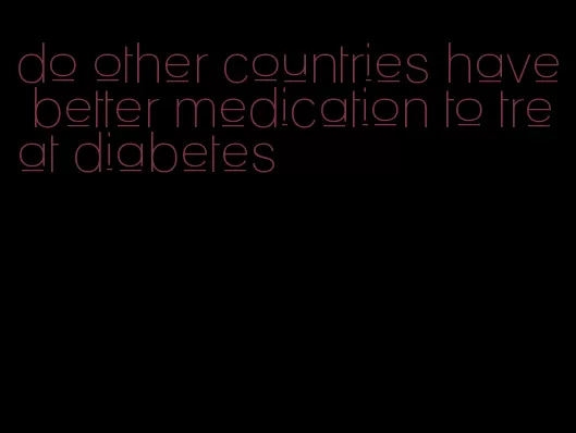 do other countries have better medication to treat diabetes