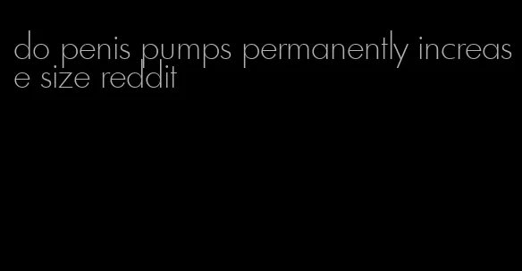 do penis pumps permanently increase size reddit