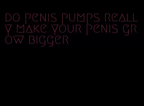 do penis pumps really make your penis grow bigger