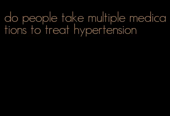 do people take multiple medications to treat hypertension