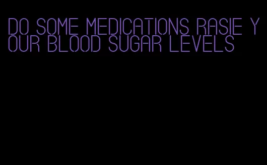 do some medications rasie your blood sugar levels