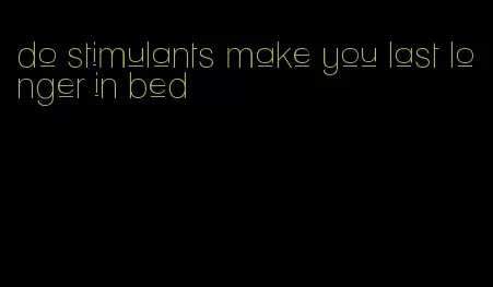 do stimulants make you last longer in bed