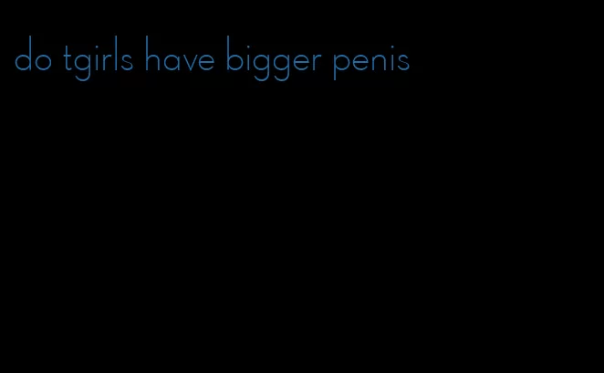 do tgirls have bigger penis