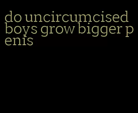 do uncircumcised boys grow bigger penis