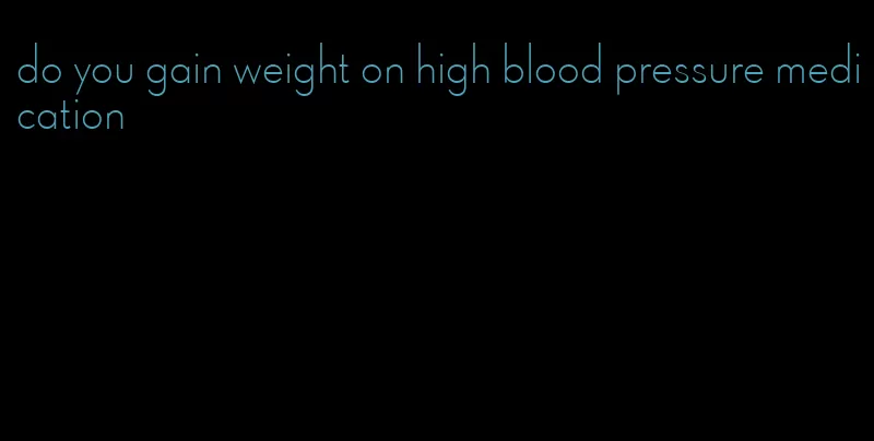 do you gain weight on high blood pressure medication