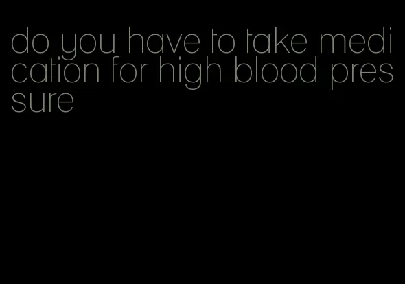 do you have to take medication for high blood pressure