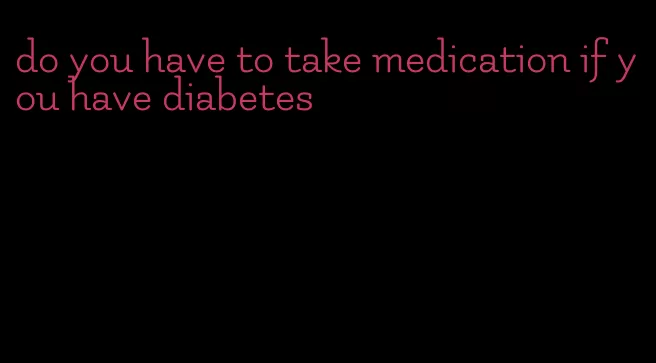 do you have to take medication if you have diabetes