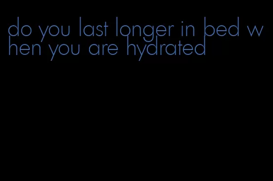 do you last longer in bed when you are hydrated