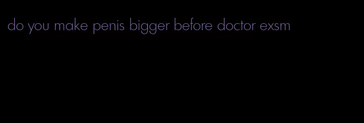 do you make penis bigger before doctor exsm