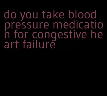 do you take blood pressure medication for congestive heart failure