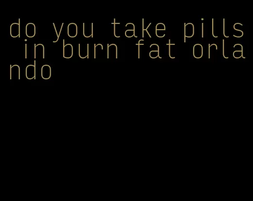 do you take pills in burn fat orlando