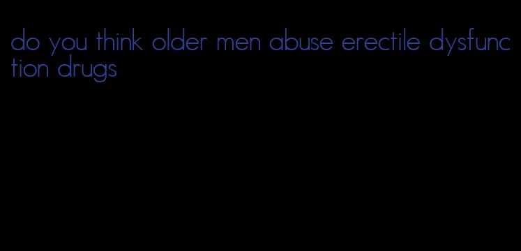 do you think older men abuse erectile dysfunction drugs