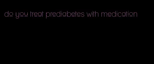 do you treat prediabetes with medication