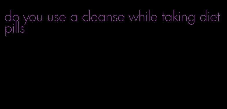 do you use a cleanse while taking diet pills