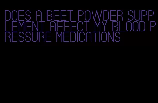 does a beet powder supplement affect my blood pressure medications