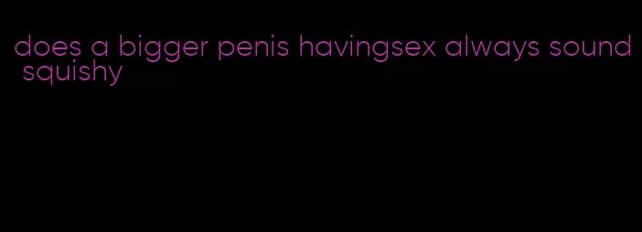 does a bigger penis havingsex always sound squishy