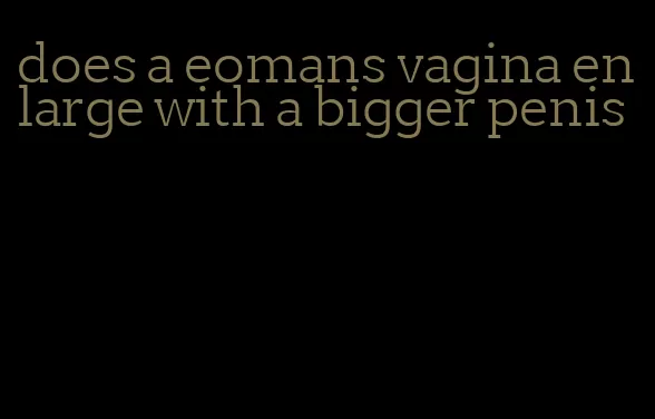 does a eomans vagina enlarge with a bigger penis