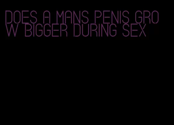 does a mans penis grow bigger during sex