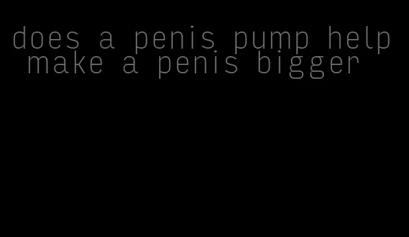 does a penis pump help make a penis bigger