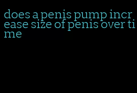 does a penis pump increase size of penis over time