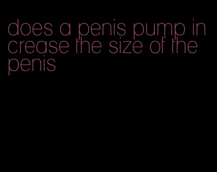 does a penis pump increase the size of the penis