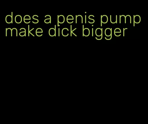 does a penis pump make dick bigger