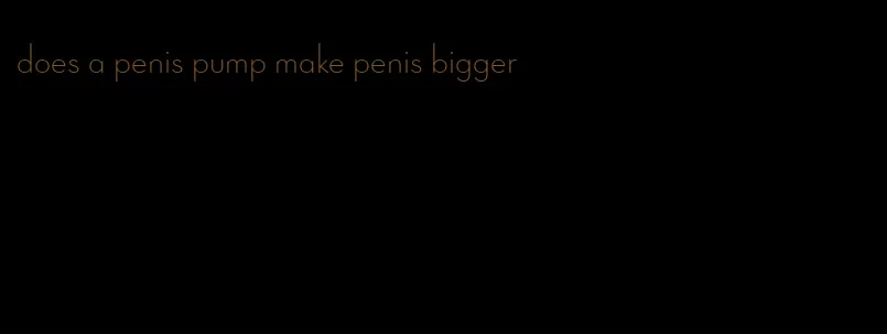 does a penis pump make penis bigger