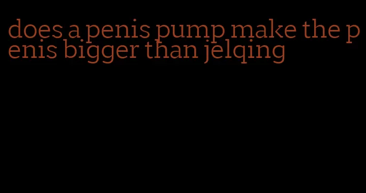 does a penis pump make the penis bigger than jelqing