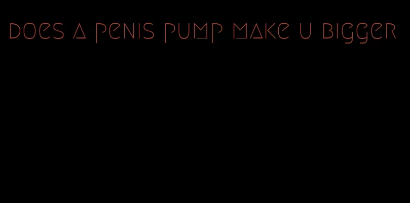 does a penis pump make u bigger