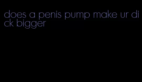 does a penis pump make ur dick bigger