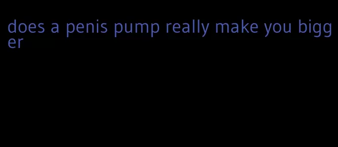 does a penis pump really make you bigger