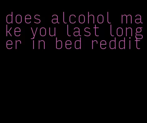 does alcohol make you last longer in bed reddit