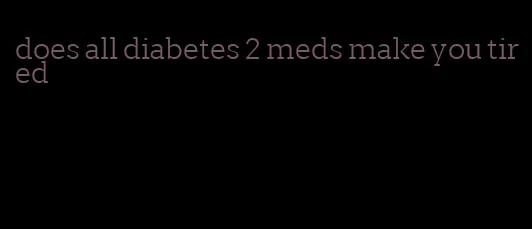 does all diabetes 2 meds make you tired