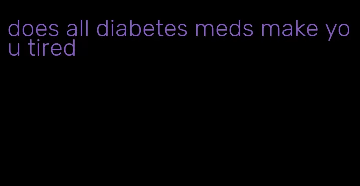 does all diabetes meds make you tired