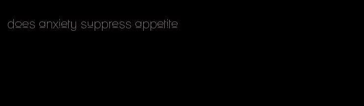 does anxiety suppress appetite