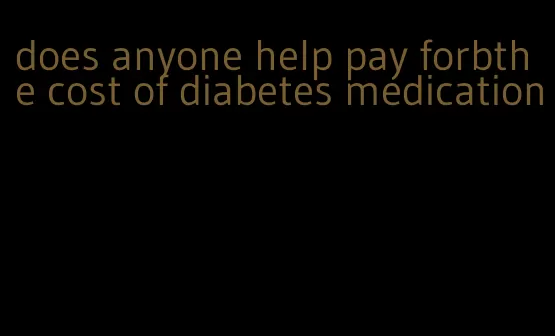 does anyone help pay forbthe cost of diabetes medication