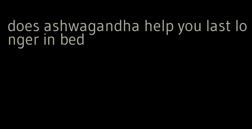 does ashwagandha help you last longer in bed