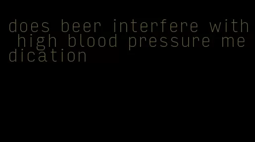 does beer interfere with high blood pressure medication