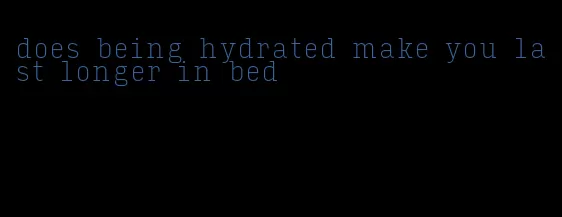 does being hydrated make you last longer in bed