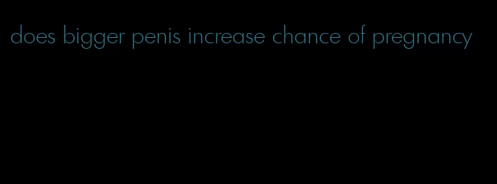 does bigger penis increase chance of pregnancy